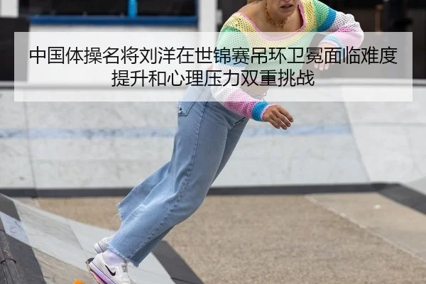 中国体操名将刘洋在世锦赛吊环卫冕面临难度提升和心理压力双重挑战