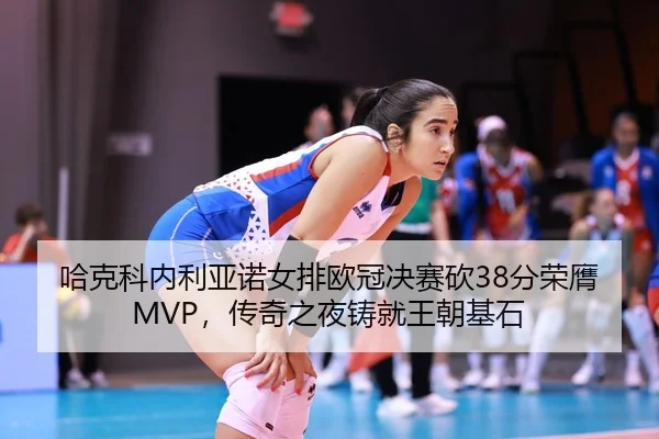 哈克科内利亚诺女排欧冠决赛砍38分荣膺MVP，传奇之夜铸就王朝基石