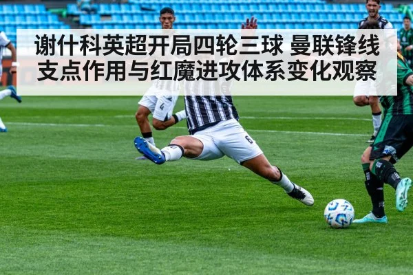 谢什科英超开局四轮三球 曼联锋线支点作用与红魔进攻体系变化观察